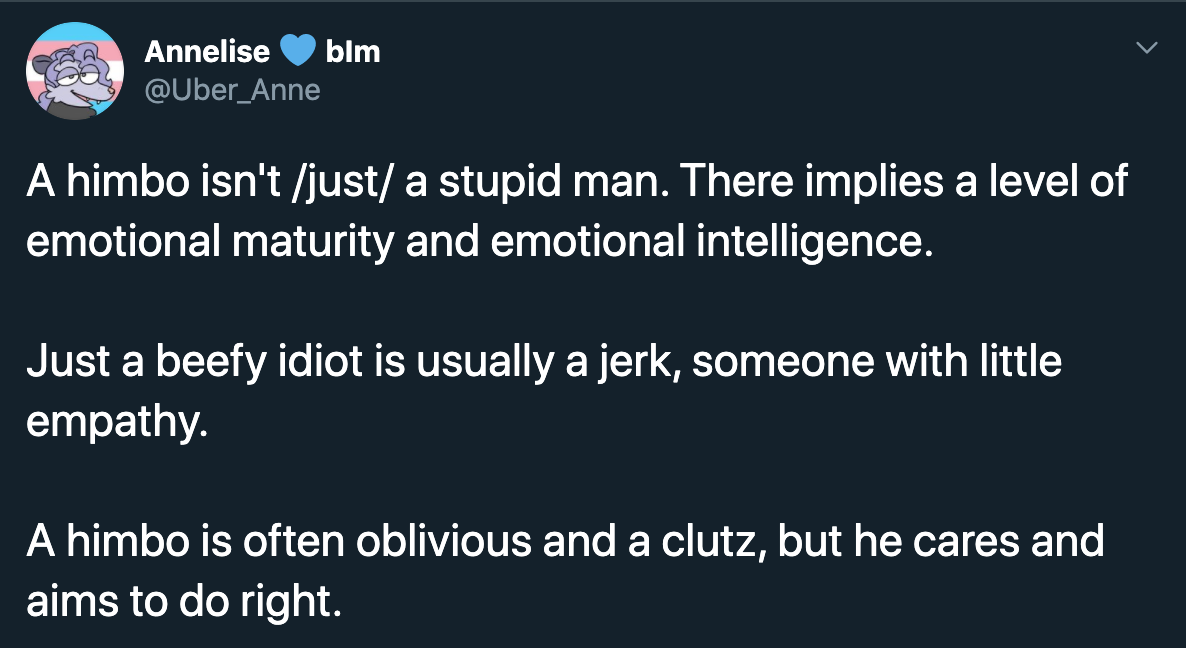 A himbo isn't just a stupid man. There implies a level of emotional maturity and emotional intelligence. Just a beefy idiot is usually a jerk, someone with little empathy. A himbo is often oblivious and a clutz, but he cares and aims to do…