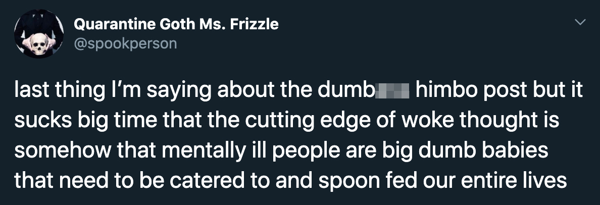 last thing I'm saying about the dumbass himbo post but it sucks big time that the cutting edge of woke thought is somehow that mentally ill people are big dumb babies that need to be catered to and spoon fed our entire lives