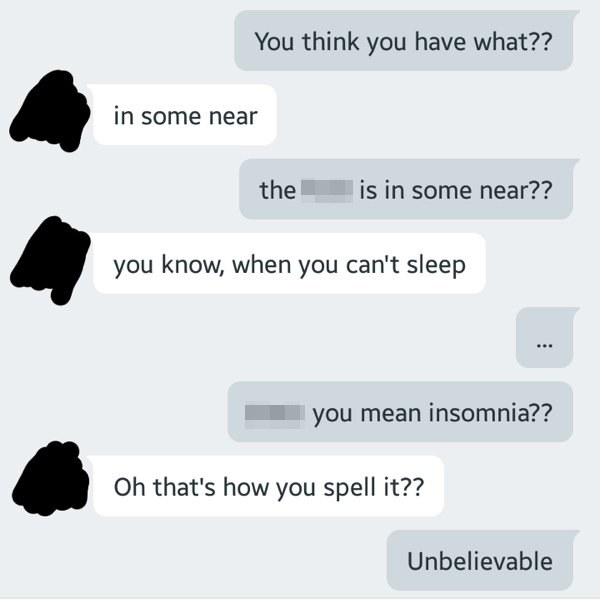 You think you have what?? in some near the fuck is in some near?? you know, when you can't sleep bitch you mean insomnia?? Oh that's how you spell it?? Unbelievable