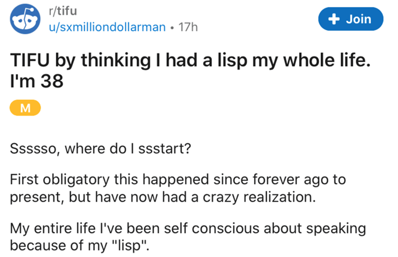 document - rtifu usxmilliondollarman 17h Join Tifu by thinking I had a lisp my whole life. I'm 38 M Ssssso, where do I ssstart? First obligatory this happened since forever ago to present, but have now had a crazy realization. My entire life I've been sel