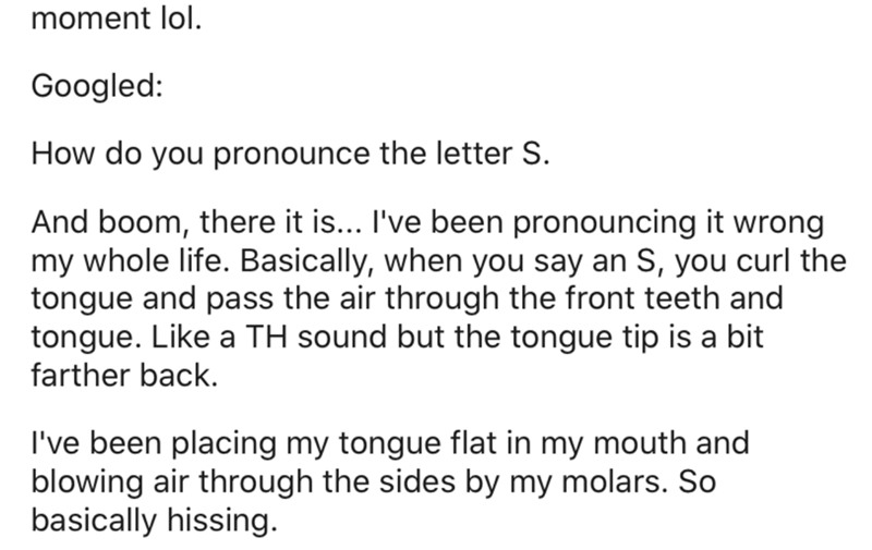 moment lol. Googled How do you pronounce the letter S. And boom, there it is... I've been pronouncing it wrong my whole life. Basically, when you say an S, you curl the tongue and pass the air through the front teeth and tongue. a Th sound but the tongue…