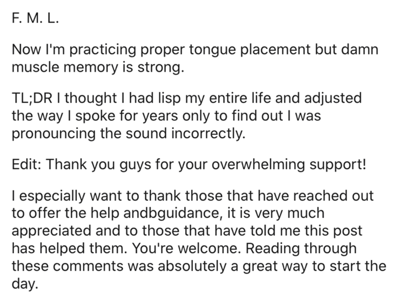 document - F. M. L. Now I'm practicing proper tongue placement but damn muscle memory is strong. Tl;Dr I thought I had lisp my entire life and adjusted the way I spoke for years only to find out I was pronouncing the sound incorrectly. Edit Thank you guys