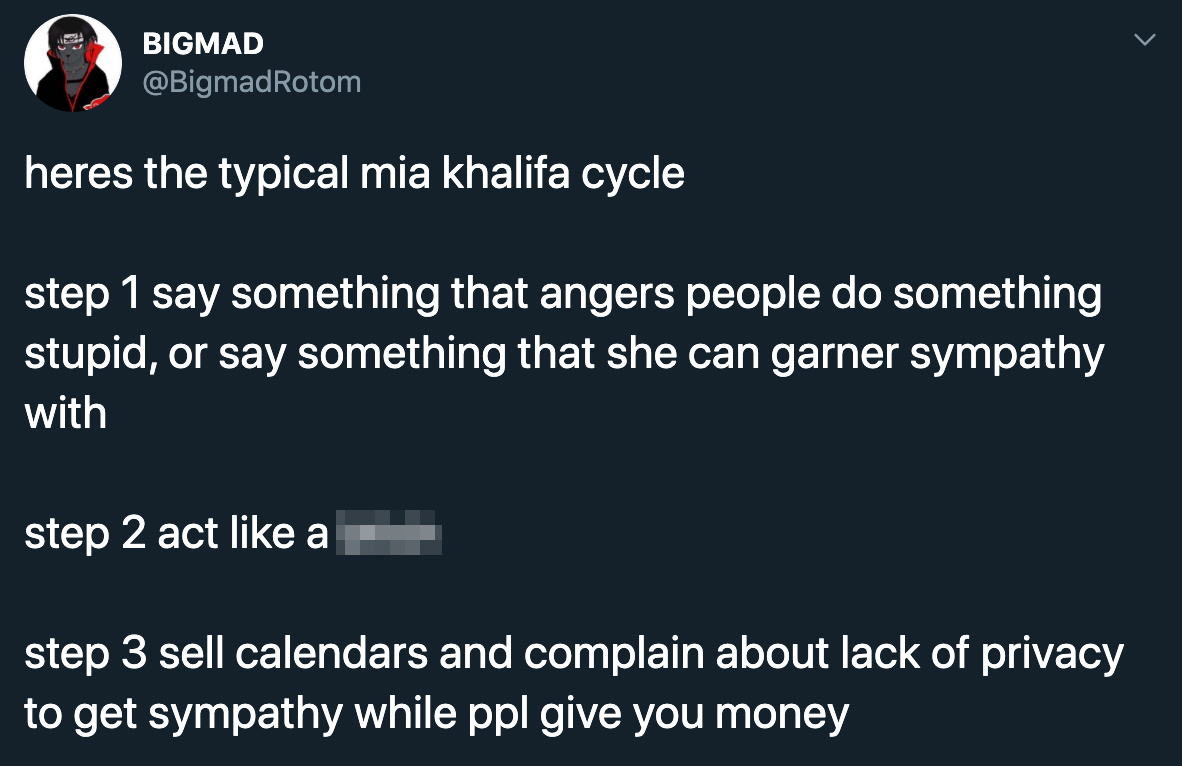 heres the typical mia khalifa cycle step 1 say something that angers people do something stupid, or say something that she can garner sympathy with step 2 act like a bitch step 3 sell calendars and complain about lack of privacy to get sympathy while ppl 