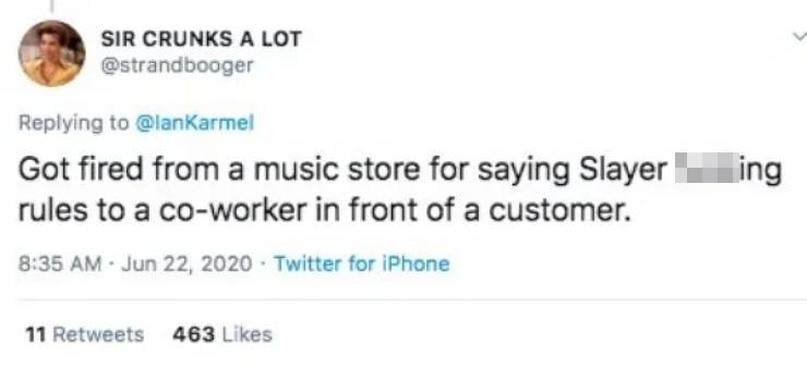 Got fired from a music store for saying Slayer fucking rules to a coworker in front of a customer.