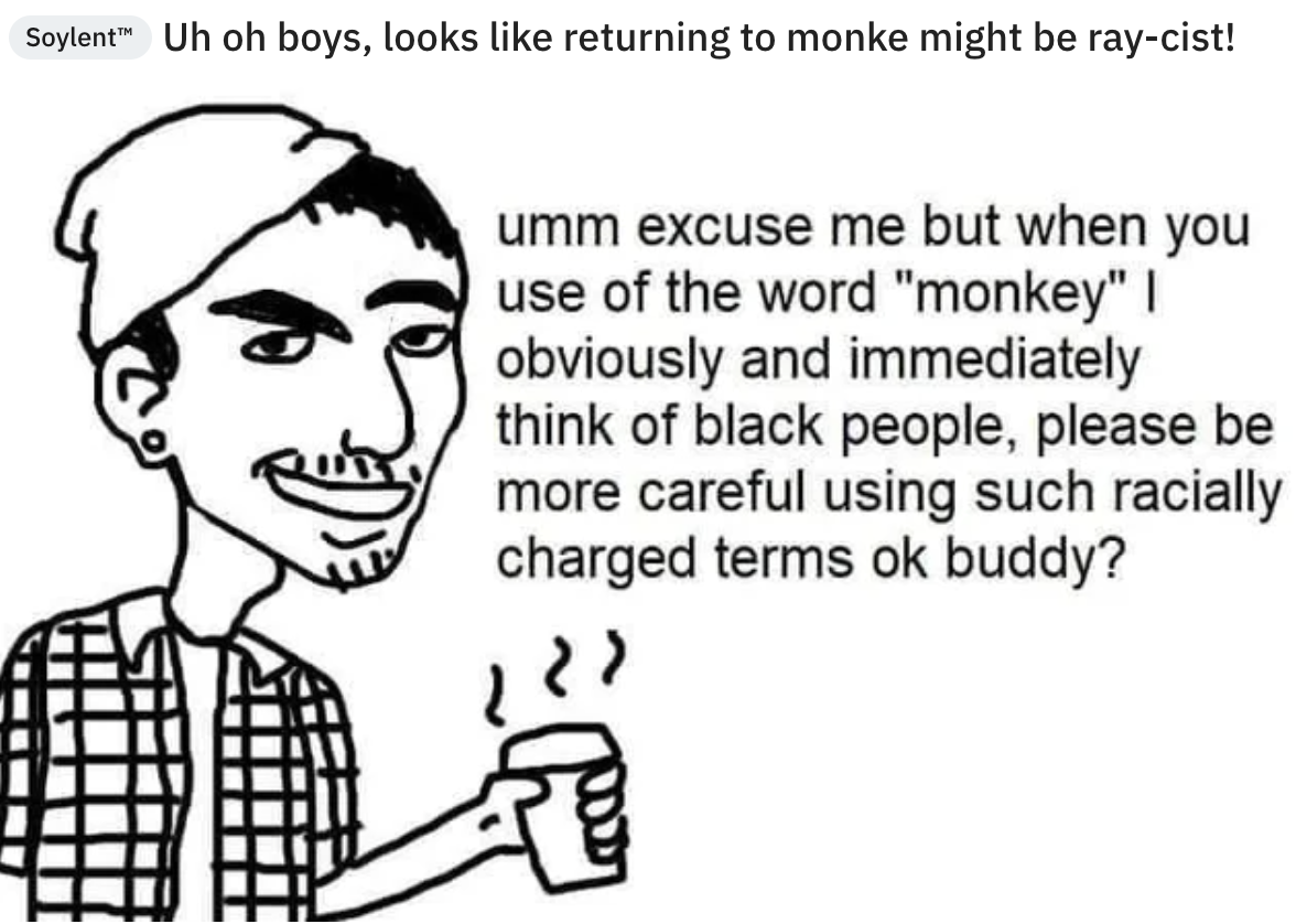 Uh oh boys, looks returning to monke might be raycist! umm excuse me but when you use of the word "monkey" | obviously and immediately think of black people, please be more careful using such racially charged terms ok buddy?