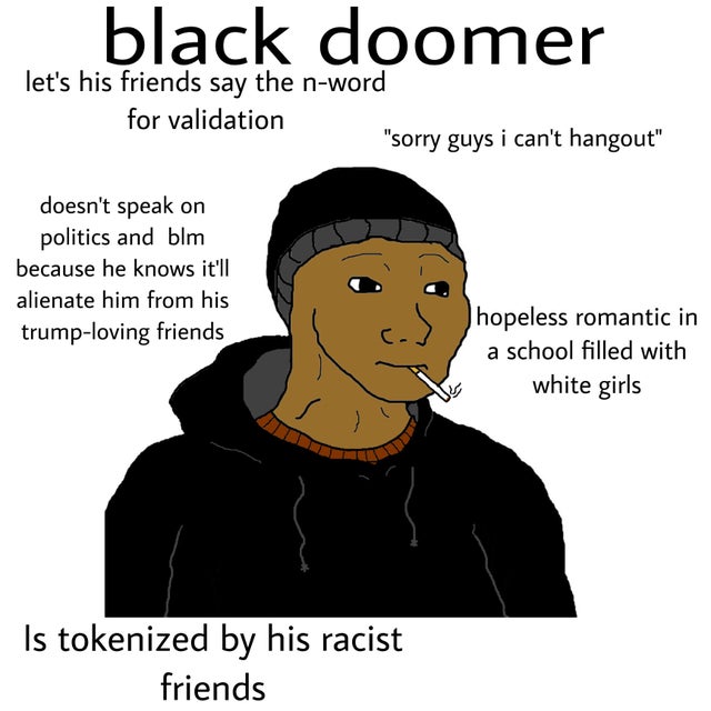 black doomer let's his friends say the nword for validation "sorry guys i can't hangout" doesn't speak on politics and blm because he knows it'll alienate him from his trumploving friends hopeless romantic in a school filled with white girls Is tokenized…