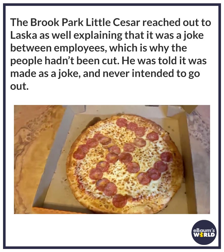 pizza - The Brook Park Little Cesar reached out to Laska as well explaining that it was a joke between employees, which is why the people hadn't been cut. He was told it was made as a joke, and never intended to go out. eBaum's World