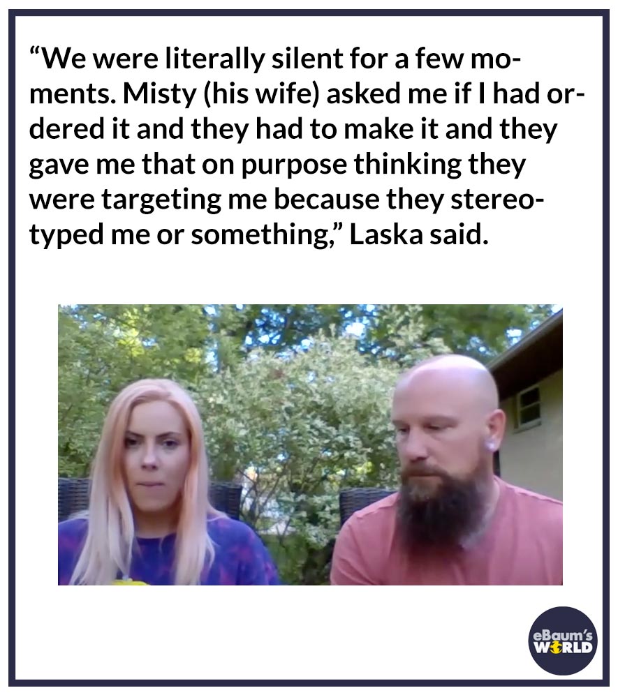 “We were literally silent for a few moments. Misty (his wife) asked me if I had ordered it and they had to make it and they gave me that on purpose thinking they were targeting me because they stereotyped me or something,” Laska said.