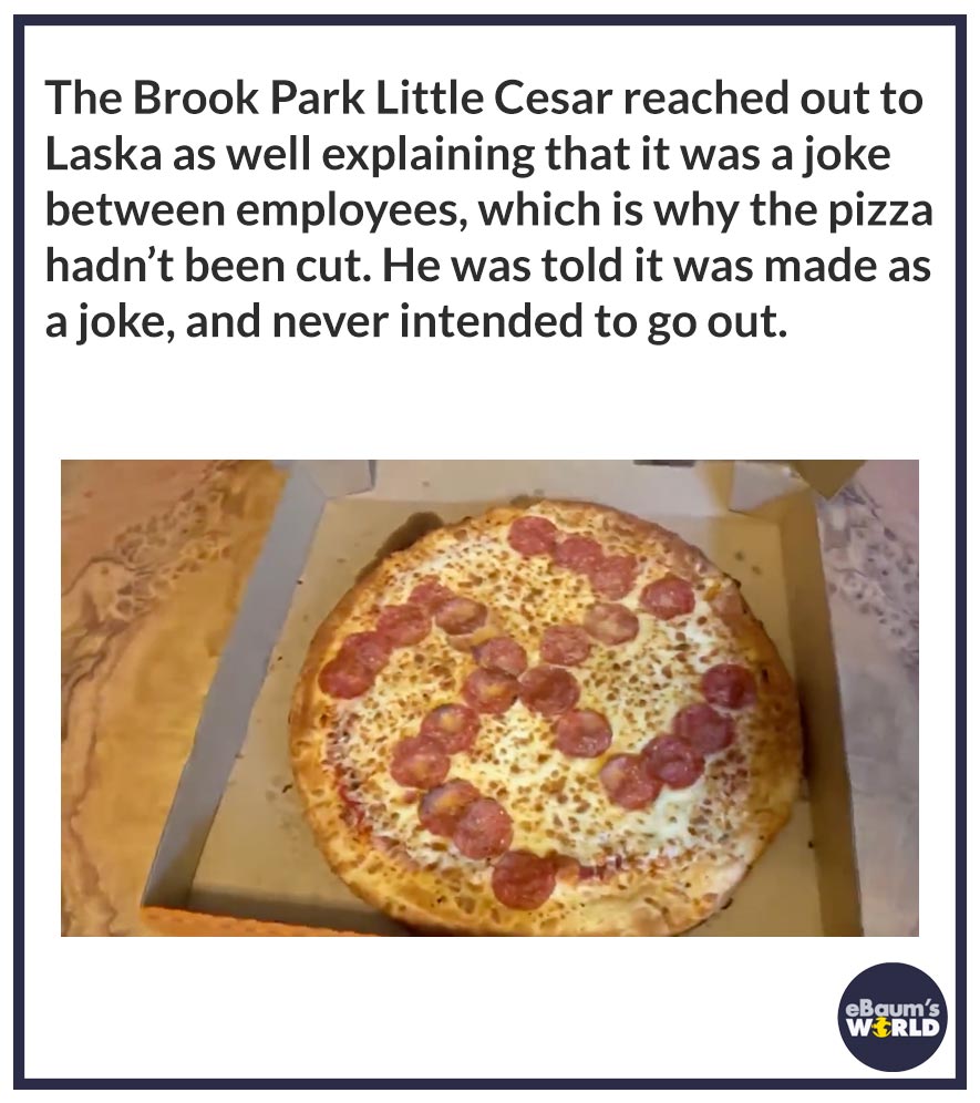 The Brook Park Little Cesar reached out to Laska as well explaining that it was a joke between employees, which is why the pizza hadn’t been cut. He was told it was made as a joke, and never intended to go out.