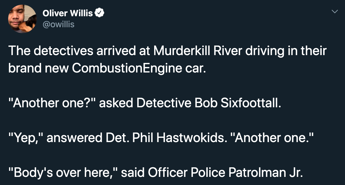 The detectives arrived at Murderkill River driving in their brand new Combustion Engine car. "Another one?" asked Detective Bob Sixfoottall. "Yep," answered Det. Phil Hastwokids. "Another one." "Body's over here," said Officer Police…