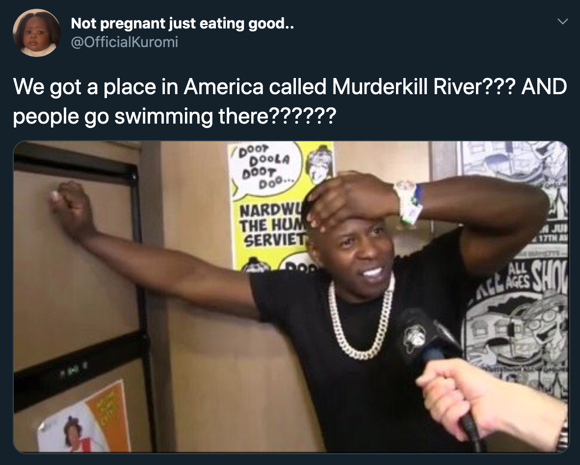 We got a place in America called Murderkill River??? And people go swimming there??????