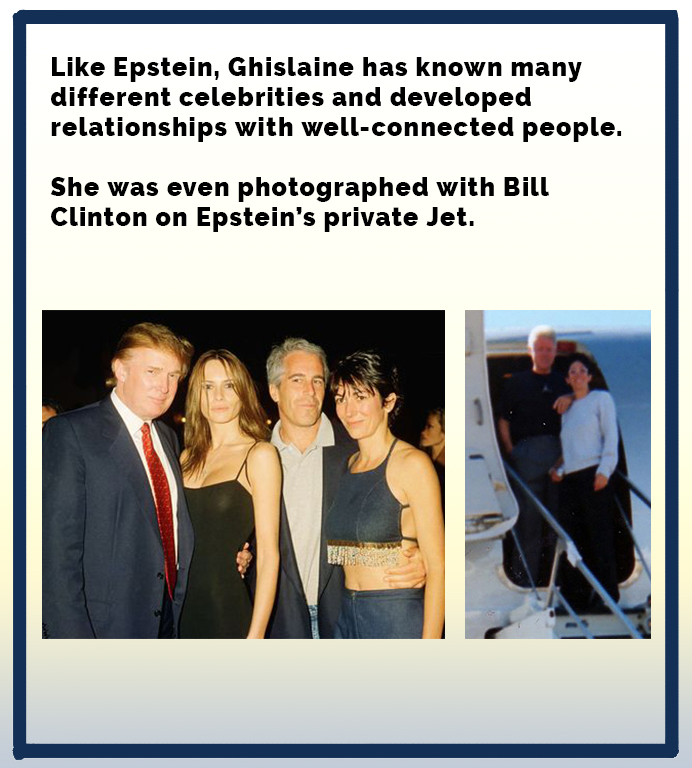 Epstein, Ghislaine has known many different celebrities and developed relationships with wellconnected people. She was even photographed with Bill Clinton on Epstein's private Jet.