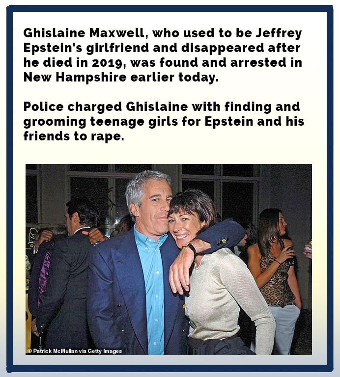 Ghislaine Maxwell, who used to be Jeffrey Epstein's girlfriend and disappeared after he died in 2019, was found and arrested in New Hampshire earlier today. Police charged Ghislaine with finding and grooming teenage girls for Epstein and his friends to…