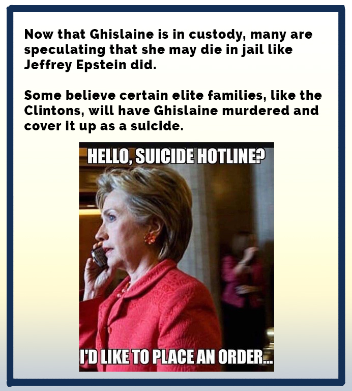 Now that Ghislaine is in custody, many are speculating that she may die in jail Jeffrey Epstein did. Some believe certain elite families, the Clintons, will have Ghislaine murdered and cover it up as a suicide. Hello, Suicide Hotline? I'D To Place An…