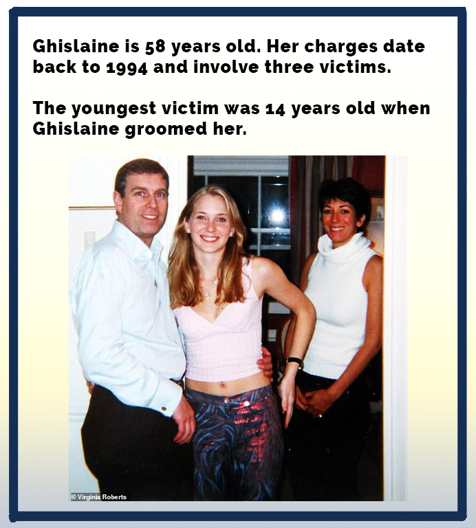 Ghislaine is 58 years old. Her charges date back to 1994 and involve three victims. The youngest victim was 14 years old when Ghislaine groomed her. Virginia Roberts