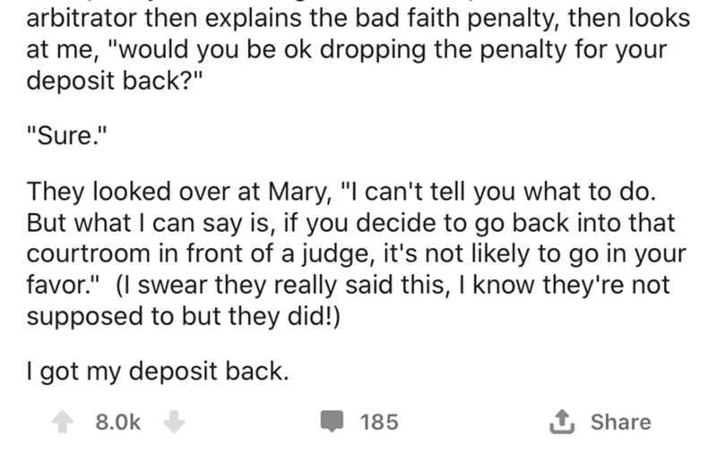 angle - arbitrator then explains the bad faith penalty, then looks at me, "would you be ok dropping the penalty for your deposit back?" "Sure." They looked over at Mary, "I can't tell you what to do. But what I can say is, if you decide to go back into th