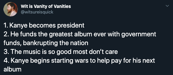 1. Kanye becomes president 2. He funds the greatest album ever with government funds, bankrupting the nation 3. The music is so good most don't care 4. Kanye begins starting wars to help pay for his next album