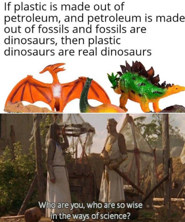 If plastic is made out of petroleum, and petroleum is made out of fossils and fossils are dinosaurs, then plastic dinosaurs are real dinosaurs Who are you, who are so wise in the ways of science?