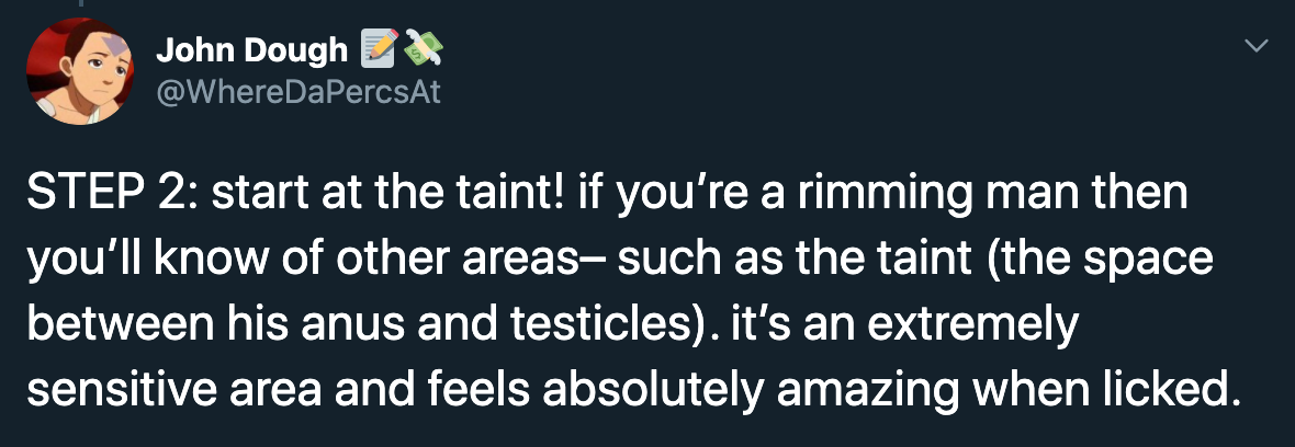Step 2 start at the taint! if you're a rimming man then you'll know of other areas, such as the taint the space between his anus and testicles. it's an extremely sensitive area and feels absolutely amazing when licked.