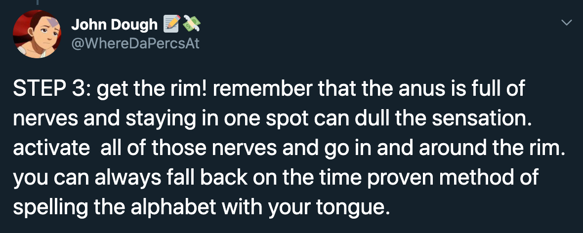 Step 3 get the rim! remember that the anus is full of nerves and staying in one spot can dull the sensation. activate all of those nerves and go in and around the rim. you can always fall back on the time proven method of spelling the alphabet…