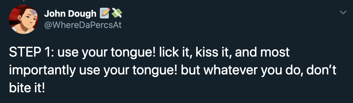 Step 1 use your tongue! lick it, kiss it, and most importantly use your tongue! but whatever you do, don't bite it!