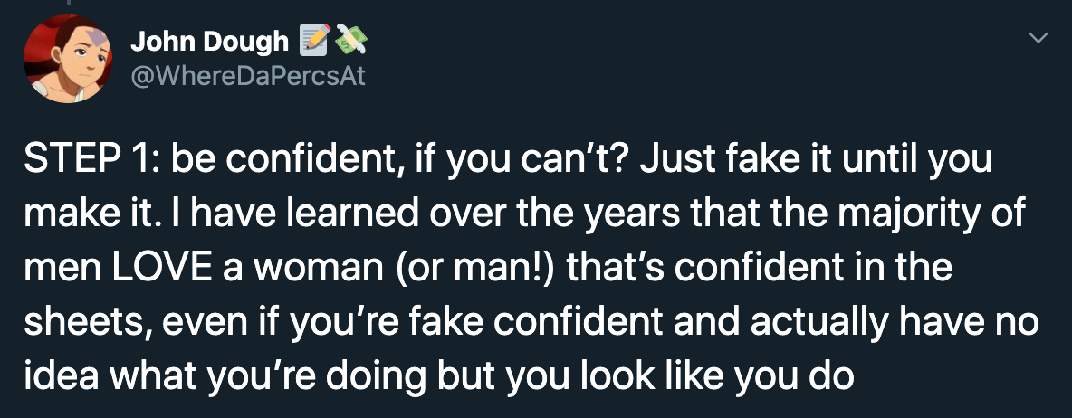 Step 1 be confident, if you can't? Just fake it until you make it. I have learned over the years that the majority of men Love a woman or man! that's confident in the sheets, even if you're fake confident and actually have no idea what you're…
