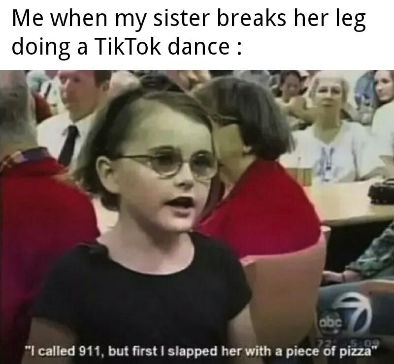 Me when my sister breaks her leg doing a TikTok dance - I called 911 but first I slapped her with a piece of pizza