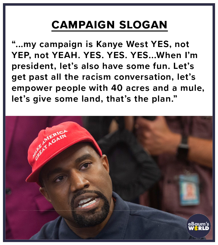 kanye west - Campaign Slogan "...my campaign is Kanye West Yes, not Yep, not Yeah. Yes. Yes. Yes...When I'm president, let's also have some fun. Let's get past all the racism conversation, let's empower people with 40 acres and a mule, let's give some lan