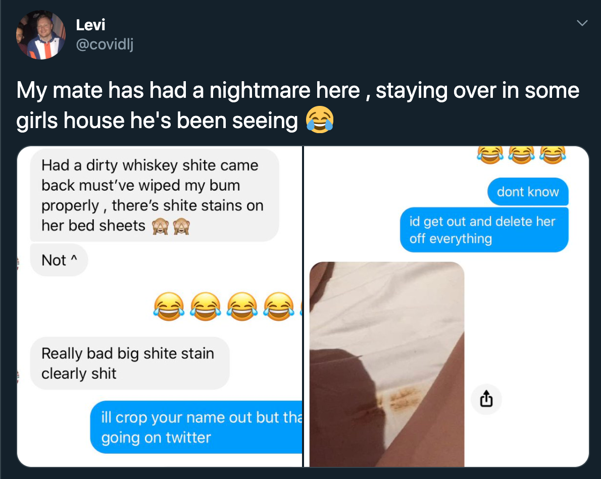 Levi My mate has had a nightmare here , staying over in some girls house he's been seeing Had a dirty whiskey shite came back must've wiped my bum dont know properly, there's shite stains on her bed sheets id get out and delete her off everything