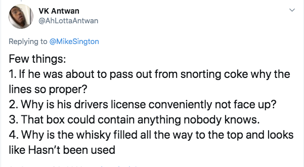 document - Vk Antwan Antwan Sington Few things 1. If he was about to pass out from snorting coke why the lines so proper? 2. Why is his drivers license conveniently not face up? 3. That box could contain anything nobody knows. 4. Why is the whisky filled 
