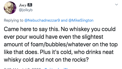 document - Joey and Sington Came here to say this. No whiskey you could ever pour would have even the slightest amount of foambubbleswhatever on the top that does. Plus it's cold, who drinks neat whisky cold and not on the rocks?