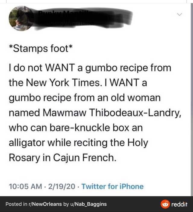 document - Stamps foot I do not Want a gumbo recipe from the New York Times. I Want a gumbo recipe from an old woman named Mawmaw ThibodeauxLandry, who can bareknuckle box an alligator while reciting the Holy Rosary in Cajun French. 21920 Twitter for iPho