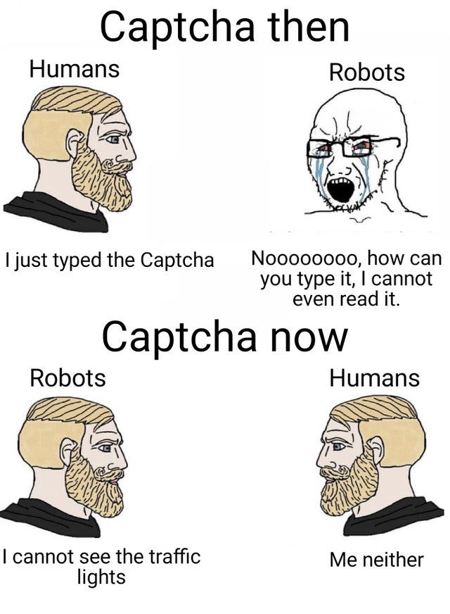 Captcha then Humans Robots I just typed the Captcha Noooooooo, how can you type it, I cannot even read it. Captcha now Robots Humans I cannot see the traffic lights Me neither