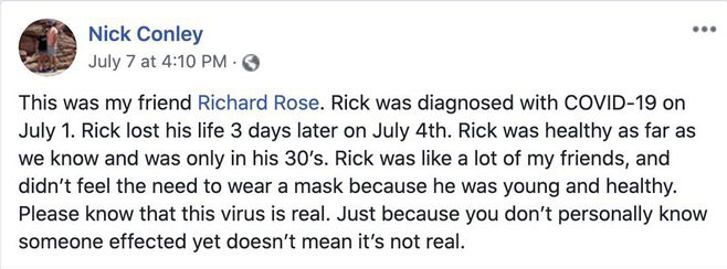 Richard Rose -  This was my friend Richard Rose. Rick was diagnosed with Covid19 on July 1. Rick lost his life 3 days later on July 4th. Rick was healthy as far as we know and was only in his 30's. Rick was a lot of my friends, and didn't feel…