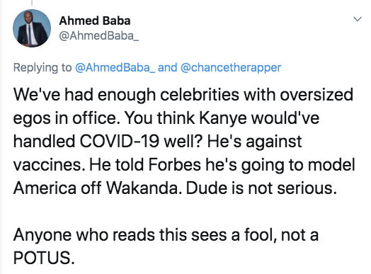 angle - Ahmed Baba and We've had enough celebrities with oversized egos in office. You think Kanye would've handled Covid19 well? He's against vaccines. He told Forbes he's going to model America off Wakanda. Dude is not serious. Anyone who reads this see