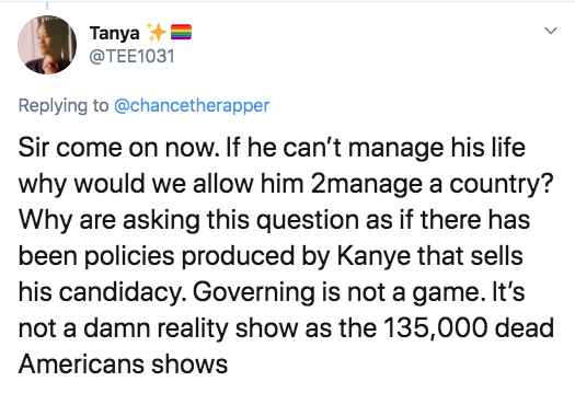 document - Tanya Sir come on now. If he can't manage his life why would we allow him 2manage a country? Why are asking this question as if there has been policies produced by Kanye that sells his candidacy. Governing is not a game. It's not a damn reality