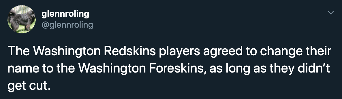 The Washington Redskins players agreed to change their name to the Washington Foreskins, as long as they didn't get cut.