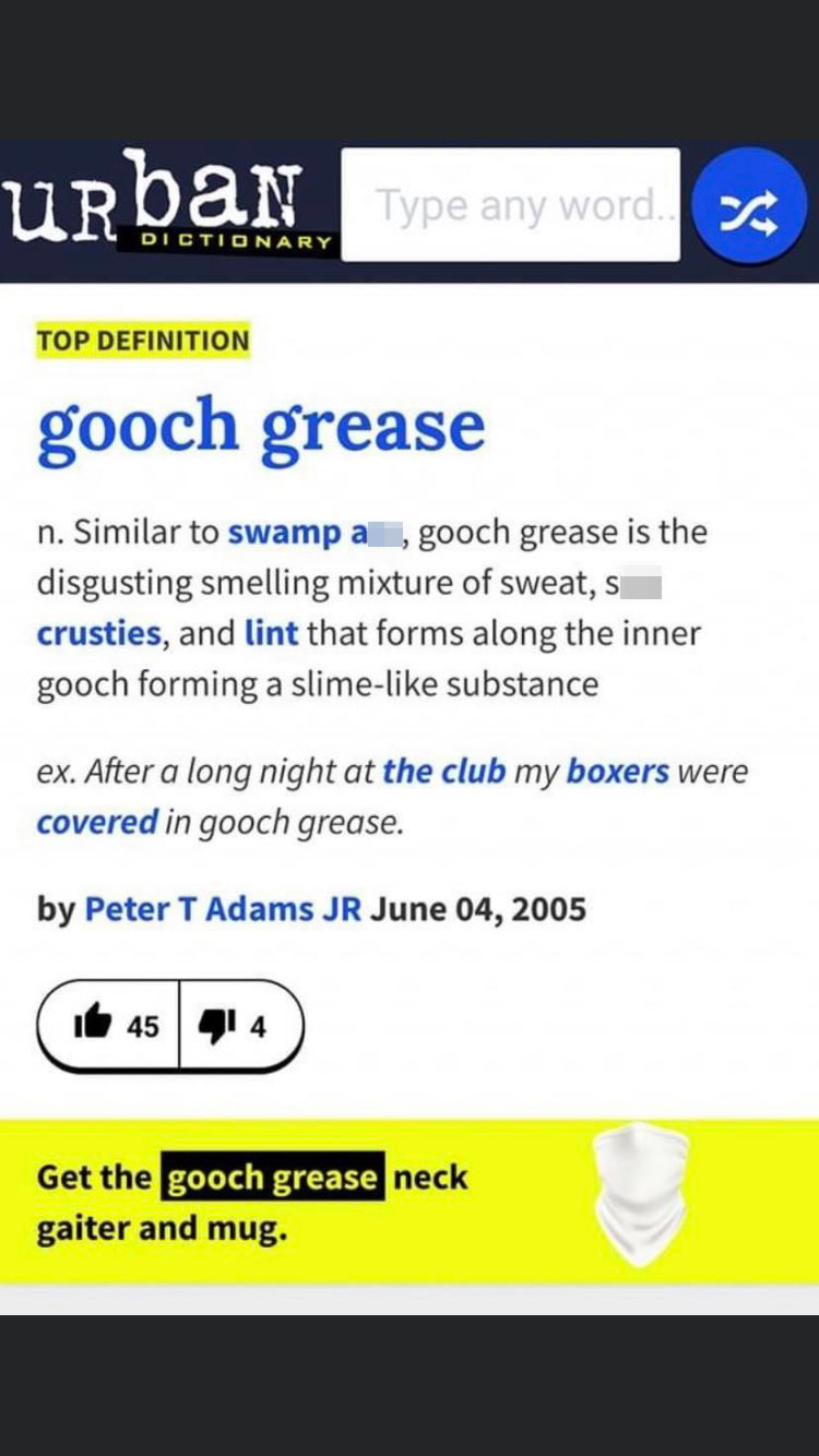 Dictionary Top Definition gooch grease n. Similar to swamp a , gooch grease is the disgusting smelling mixture of sweat, si crusties, and lint that forms along the inner gooch forming a slime substance ex. After a long n
