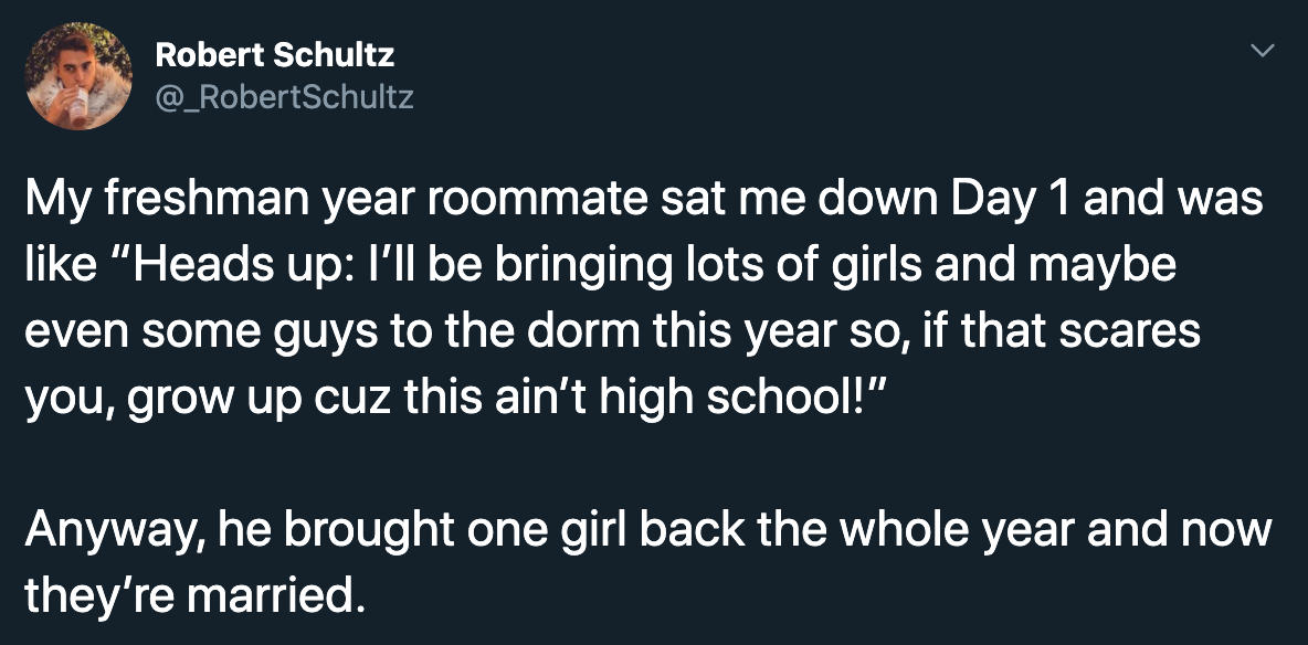 My freshman year roommate sat me down Day 1 and was like heads up I'll be bringing lots of girls and maybe some guys to the dorm this year so if that scares you grow up cuz this ain't high school. anyway he brought one girl back the whole year and now the