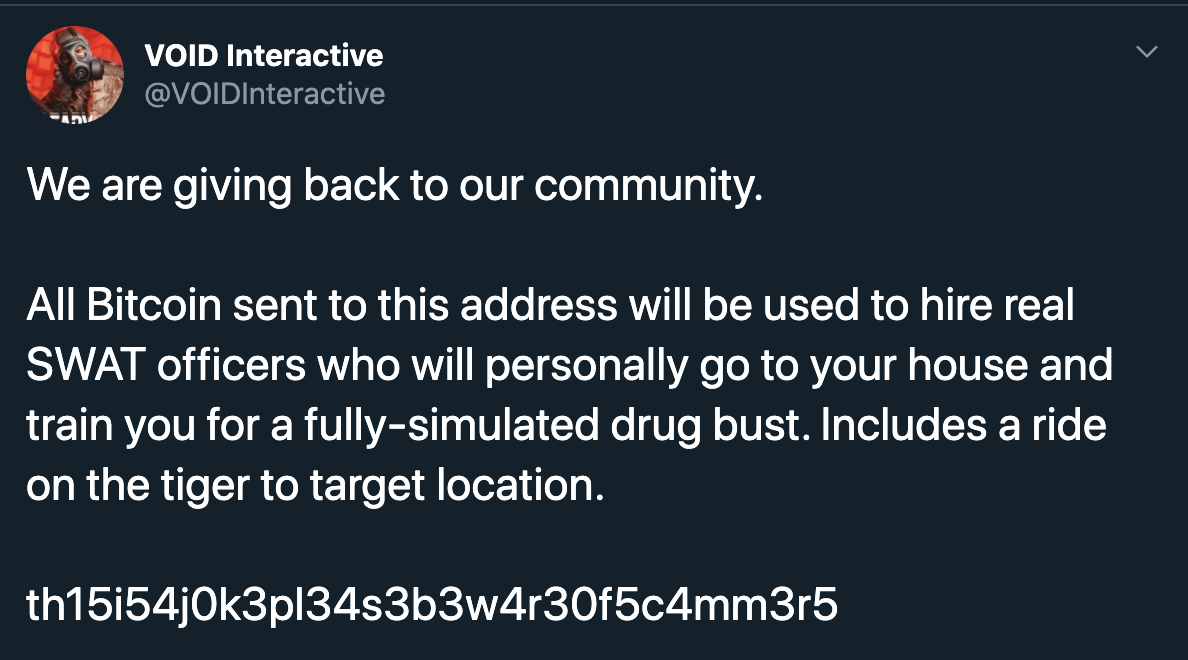 Void Interactive We are giving back to our community. All Bitcoin sent to this address will be used to hire real Swat officers who will personally go to your house and train you for a fullysimulated drug bust. Includes a ride on the tiger to target…