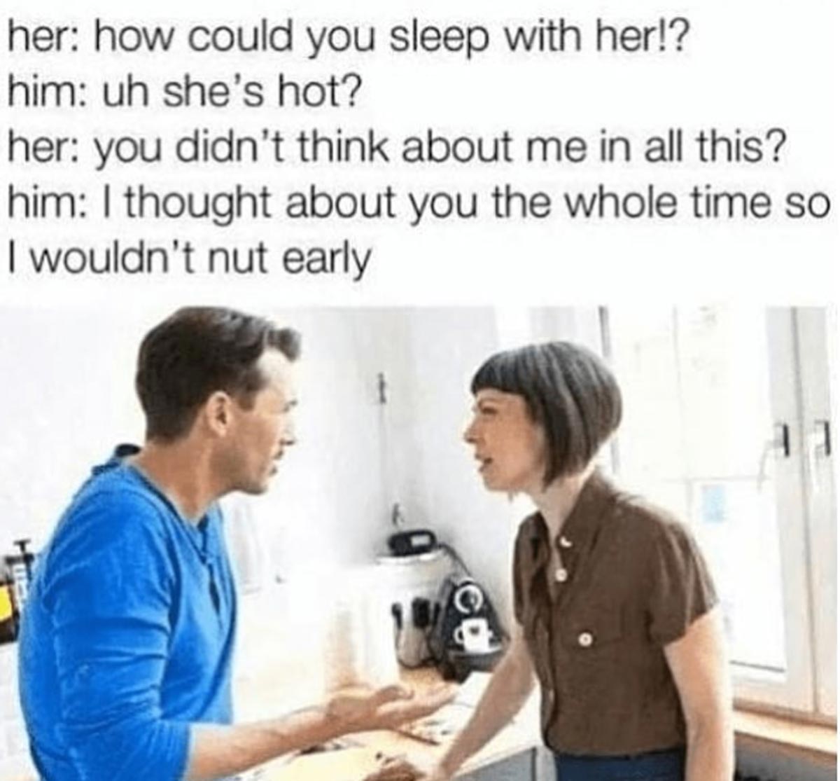 funny sex memes - couple arguing - her how could you sleep with her!? him uh she's hot? her you didn't think about me in all this? him I thought about you the whole time so I wouldn't nut early