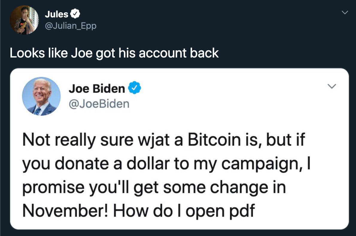 Looks like Joe got his account back Joe Biden Biden Not really sure wjat a Bitcoin is, but if you donate a dollar to my campaign, I promise you'll get some change in November! How do I open pdf