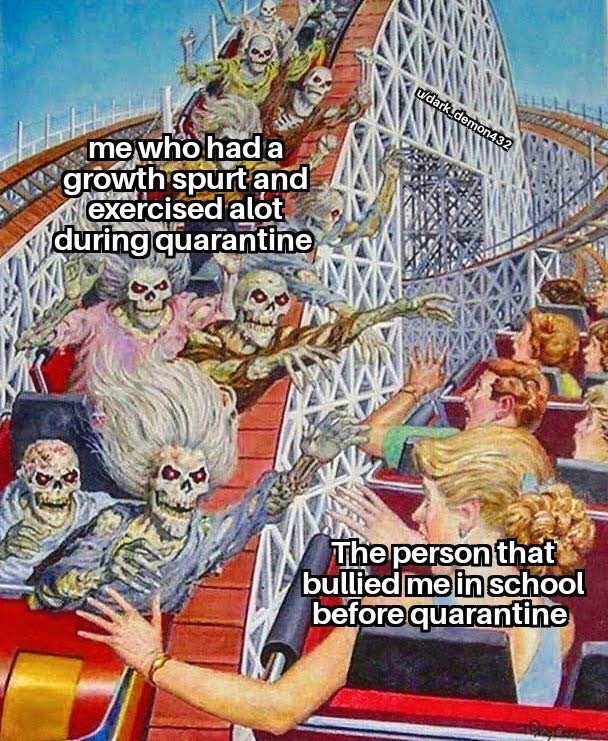 dank memes skeleton roller coaster meme - dark_demon432 me who had a growth spurtand exercised alot during quarantine 2 Kz 10 The person that bullied me in school before quarantine