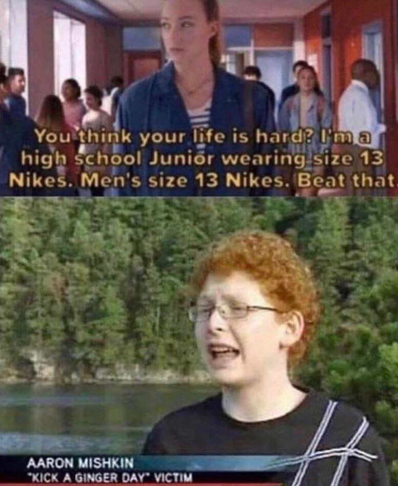 dank meme - victim of kick a ginger day - You think your life is hard? I'm a high school Junior wearing size 13 Nikes. Men's size 13 Nikes. Beat that Aaron Mishkin Kick A Ginger Day Victim