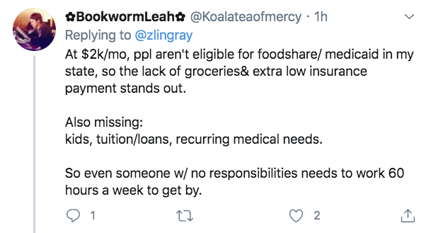 angle - BookwormLeah 1h At $2kmo, ppl aren't eligible for food medicaid in my state, so the lack of groceries& extra low insurance payment stands out. Also missing kids, tuitionloans, recurring medical needs. So even someone w no responsibilities needs to