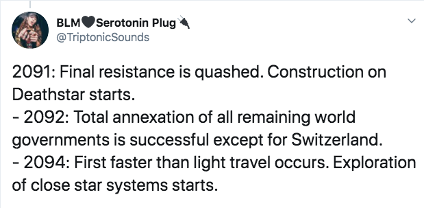 document - BLMSerotonin Plug 2091 Final resistance is quashed. Construction on Deathstar starts. 2092 Total annexation of all remaining world governments is successful except for Switzerland. 2094 First faster than light travel occurs. Exploration of clos