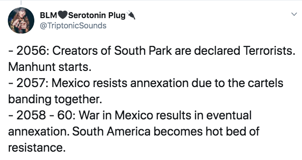 mlia quotes - Blm Serotonin Plug Sounds 2056 Creators of South Park are declared Terrorists. Manhunt starts. 2057 Mexico resists annexation due to the cartels banding together. 2058 60 War in Mexico results in eventual annexation. South America becomes ho