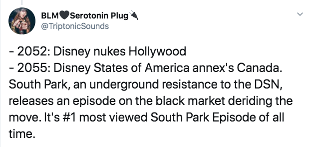BLMSerotonin Plug 2052 Disney nukes Hollywood 2055 Disney States of America annex's Canada. South Park, an underground resistance to the Dsn, releases an episode on the black market deriding the move. It's most viewed South Park Episode of all time.