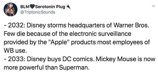 BLMSerotonin Plug Sounds 2032 Disney storms headquarters of Warner Bros. Few die because of the electronic surveillance provided by the "Apple" products most employees of Wb use. 2033 Disney buys Dc comics. Mickey Mouse is now more powerful than Superman.