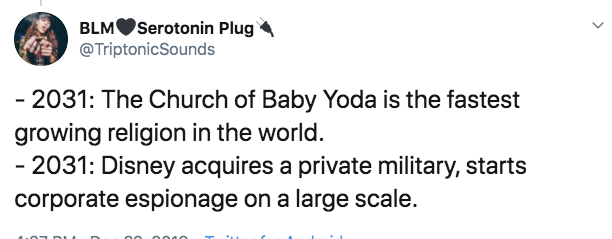 BLMSerotonin Plug Sounds 2031 The Church of Baby Yoda is the fastest growing religion in the world. 2031 Disney acquires a private military, starts corporate espionage on a large scale.